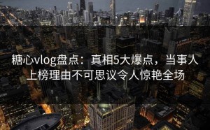 糖心vlog盘点：真相5大爆点，当事人上榜理由不可思议令人惊艳全场