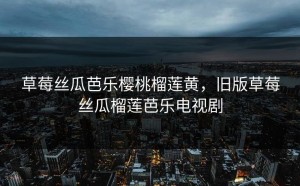 草莓丝瓜芭乐樱桃榴莲黄，旧版草莓丝瓜榴莲芭乐电视剧