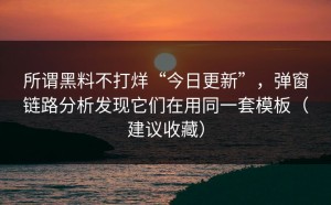 所谓黑料不打烊“今日更新”，弹窗链路分析发现它们在用同一套模板（建议收藏）