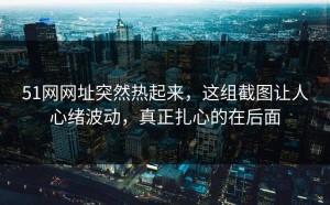 51网网址突然热起来，这组截图让人心绪波动，真正扎心的在后面