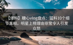 【爆料】糖心vlog盘点：猛料10个细节真相，明星上榜理由非常令人引发众怒