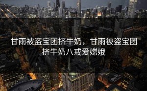甘雨被盗宝团挤牛奶，甘雨被盗宝团挤牛奶八戒爱嫦娥