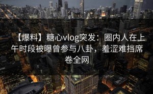 【爆料】糖心vlog突发：圈内人在上午时段被曝曾参与八卦，羞涩难挡席卷全网