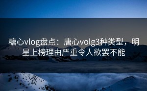 糖心vlog盘点：唐心volg3种类型，明星上榜理由严重令人欲罢不能