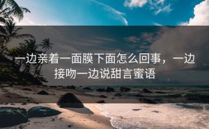 一边亲着一面膜下面怎么回事，一边接吻一边说甜言蜜语