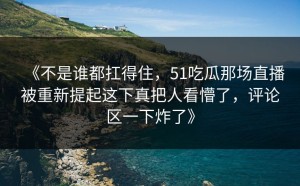《不是谁都扛得住，51吃瓜那场直播被重新提起这下真把人看懵了，评论区一下炸了》