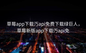 草莓app下载汅api免费下载绿巨人，草莓新版app下载汅api免