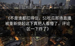 《不是谁都扛得住，51吃瓜那场直播被重新提起这下真把人看懵了，评论区一下炸了》