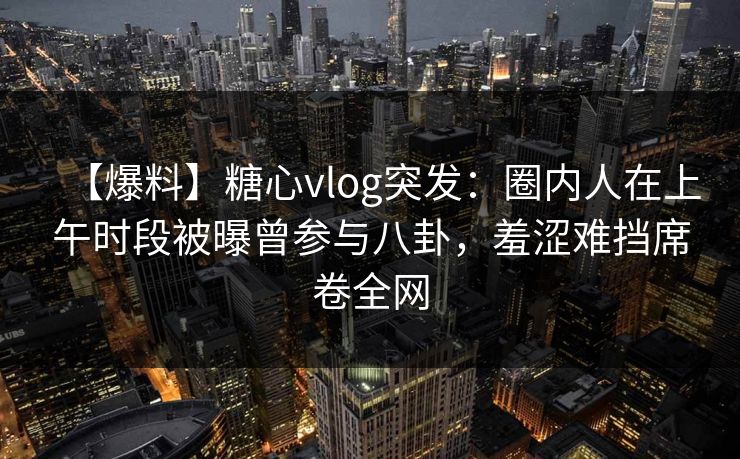 【爆料】糖心vlog突发：圈内人在上午时段被曝曾参与八卦，羞涩难挡席卷全网