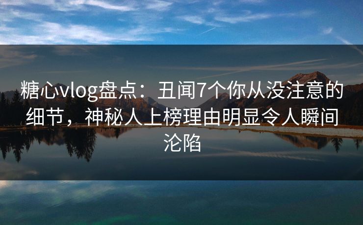糖心vlog盘点：丑闻7个你从没注意的细节，神秘人上榜理由明显令人瞬间沦陷