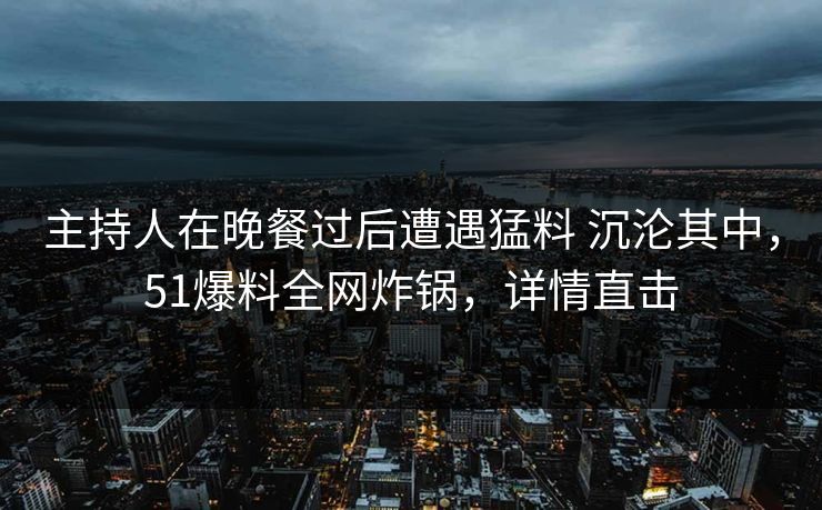 主持人在晚餐过后遭遇猛料 沉沦其中，51爆料全网炸锅，详情直击