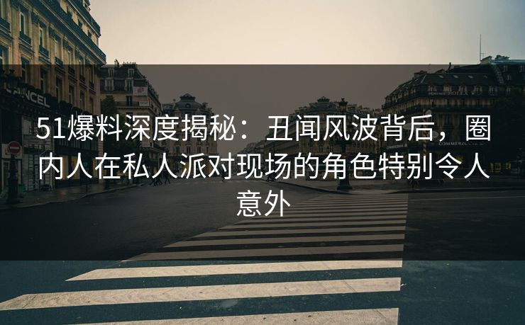 51爆料深度揭秘：丑闻风波背后，圈内人在私人派对现场的角色特别令人意外