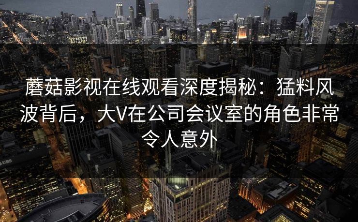 蘑菇影视在线观看深度揭秘：猛料风波背后，大V在公司会议室的角色非常令人意外