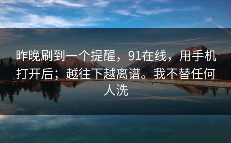昨晚刷到一个提醒，91在线，用手机打开后；越往下越离谱。我不替任何人洗