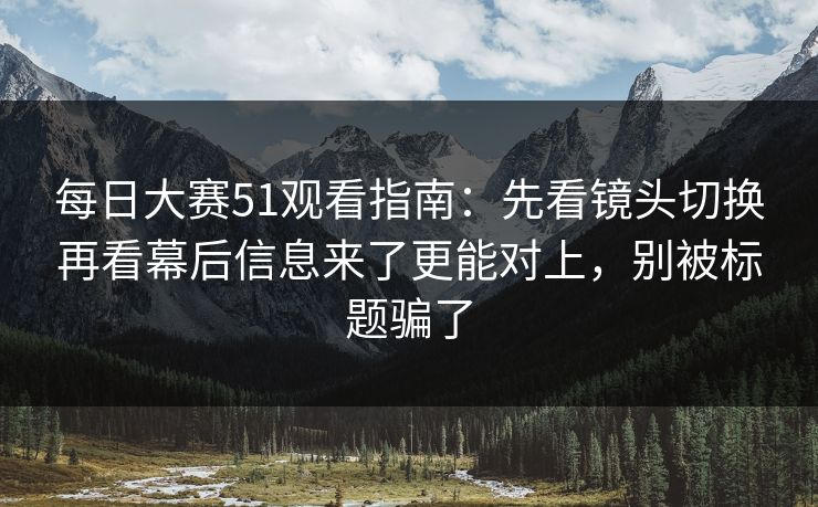 每日大赛51观看指南：先看镜头切换再看幕后信息来了更能对上，别被标题骗了