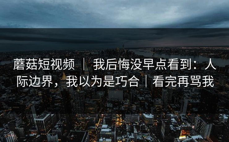 蘑菇短视频 ｜ 我后悔没早点看到：人际边界，我以为是巧合｜看完再骂我