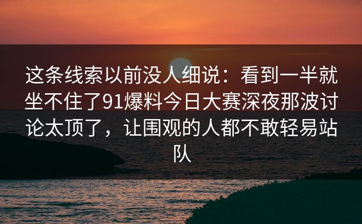 这条线索以前没人细说：看到一半就坐不住了91爆料今日大赛深夜那波讨论太顶了，让围观的人都不敢轻易站队