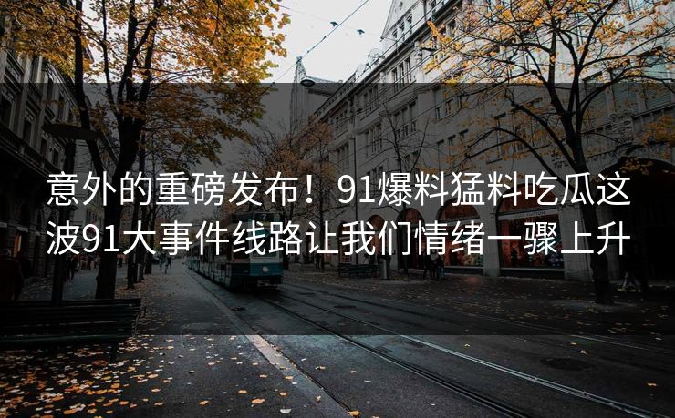 意外的重磅发布！91爆料猛料吃瓜这波91大事件线路让我们情绪一骤上升