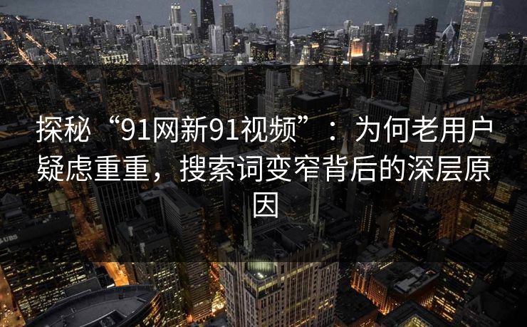 探秘“91网新91视频”：为何老用户疑虑重重，搜索词变窄背后的深层原因