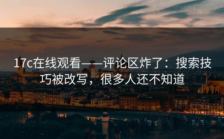 17c在线观看——评论区炸了：搜索技巧被改写，很多人还不知道