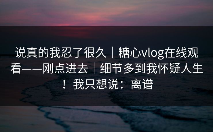 说真的我忍了很久｜糖心vlog在线观看——刚点进去｜细节多到我怀疑人生！我只想说：离谱