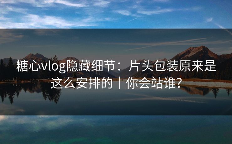 糖心vlog隐藏细节：片头包装原来是这么安排的｜你会站谁？
