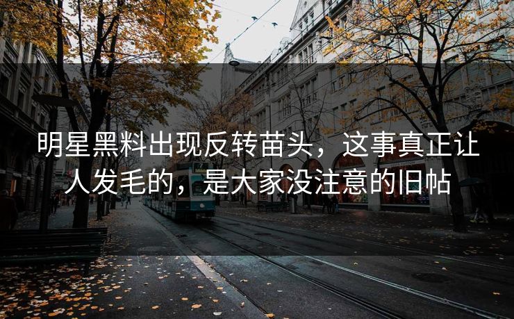 明星黑料出现反转苗头，这事真正让人发毛的，是大家没注意的旧帖