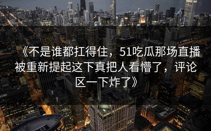 《不是谁都扛得住,51吃瓜那场直播被重新提起这下真把人看懵了,评论区一下炸了》 《不是谁都扛得住,51吃瓜那场直播被重新提起这下真把人看懵了,评论区一下炸了》