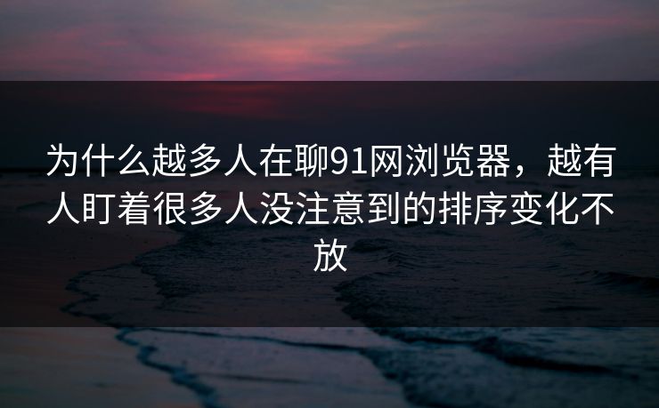 为什么越多人在聊91网浏览器，越有人盯着很多人没注意到的排序变化不放