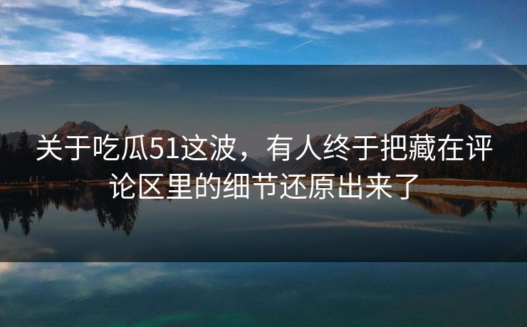 关于吃瓜51这波，有人终于把藏在评论区里的细节还原出来了