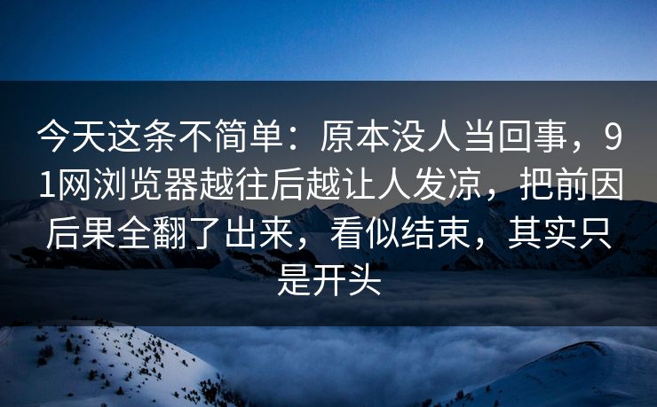 今天这条不简单：原本没人当回事，91网浏览器越往后越让人发凉，把前因后果全翻了出来，看似结束，其实只是开头
