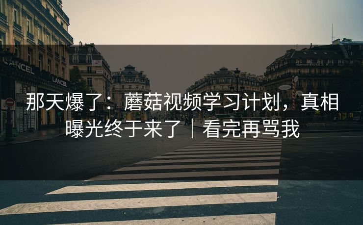 那天爆了：蘑菇视频学习计划，真相曝光终于来了｜看完再骂我