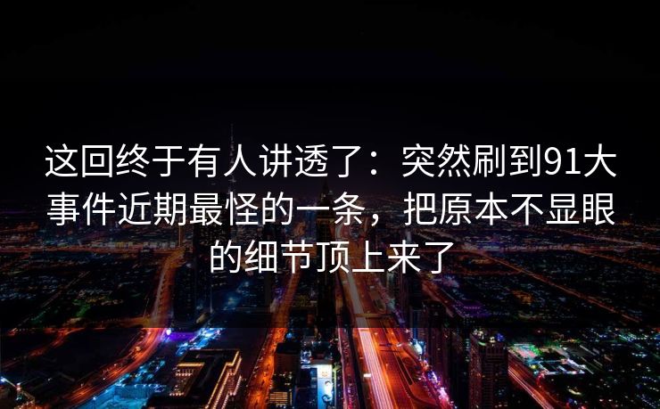 这回终于有人讲透了：突然刷到91大事件近期最怪的一条，把原本不显眼的细节顶上来了