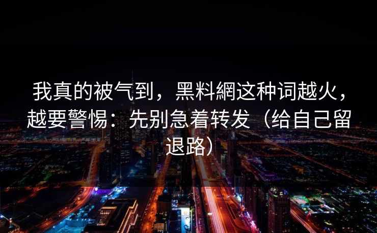 我真的被气到，黑料網这种词越火，越要警惕：先别急着转发（给自己留退路）