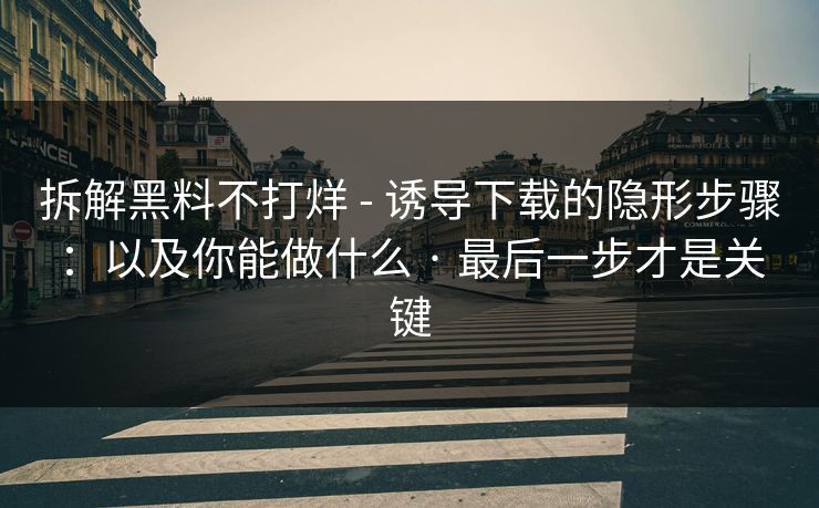 拆解黑料不打烊 - 诱导下载的隐形步骤：以及你能做什么 · 最后一步才是关键