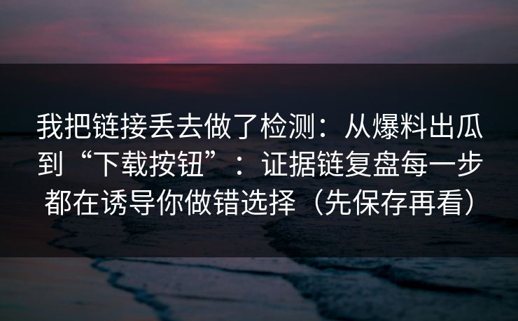 我把链接丢去做了检测：从爆料出瓜到“下载按钮”：证据链复盘每一步都在诱导你做错选择（先保存再看）