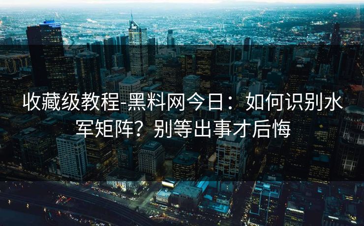 收藏级教程-黑料网今日：如何识别水军矩阵？别等出事才后悔