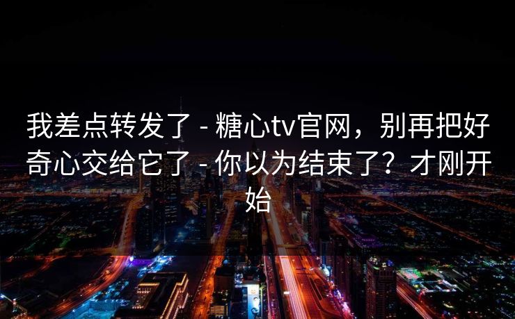 我差点转发了 - 糖心tv官网，别再把好奇心交给它了 - 你以为结束了？才刚开始