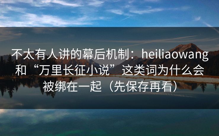 不太有人讲的幕后机制：heiliaowang和“万里长征小说”这类词为什么会被绑在一起（先保存再看）