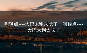 啊轻点----大巴太粗太长了，啊轻点----大巴太粗太长了