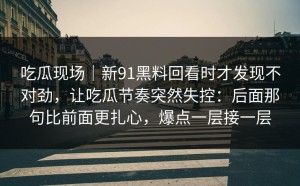 吃瓜现场｜新91黑料回看时才发现不对劲，让吃瓜节奏突然失控：后面那句比前面更扎心，爆点一层接一层