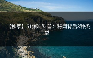 【独家】51爆料科普：秘闻背后3种类型