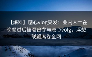 【爆料】糖心vlog突发：业内人士在晚餐过后被曝曾参与唐心volg，浮想联翩席卷全网