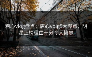 糖心vlog盘点：唐心volg5大爆点，明星上榜理由十分令人愤怒