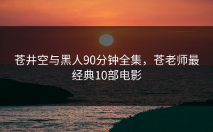 苍井空与黑人90分钟全集，苍老师最经典10部电影