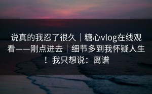 说真的我忍了很久｜糖心vlog在线观看——刚点进去｜细节多到我怀疑人生！我只想说：离谱