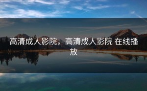 高清成人影院，高清成人影院 在线播放