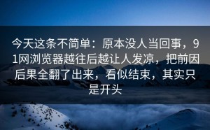 今天这条不简单：原本没人当回事，91网浏览器越往后越让人发凉，把前因后果全翻了出来，看似结束，其实只是开头