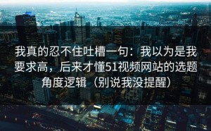 我真的忍不住吐槽一句：我以为是我要求高，后来才懂51视频网站的选题角度逻辑（别说我没提醒）