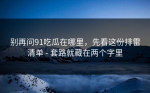 别再问91吃瓜在哪里，先看这份排雷清单 - 套路就藏在两个字里